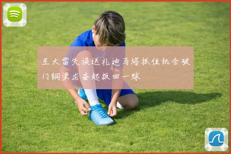 王大雷失误送礼迪马塔抓住机会破门铜梁龙奋起扳回一球
