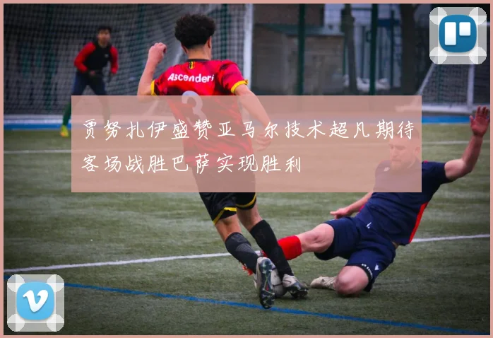 贾努扎伊盛赞亚马尔技术超凡期待客场战胜巴萨实现胜利
