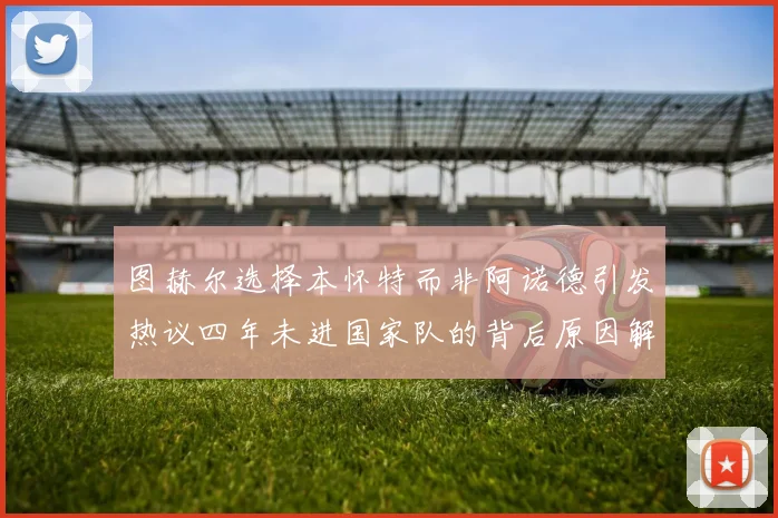 图赫尔选择本怀特而非阿诺德引发热议四年未进国家队的背后原因解析
