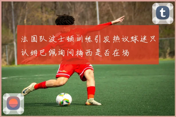 法国队波士顿训练引发热议球迷只认姆巴佩询问梅西是否在场