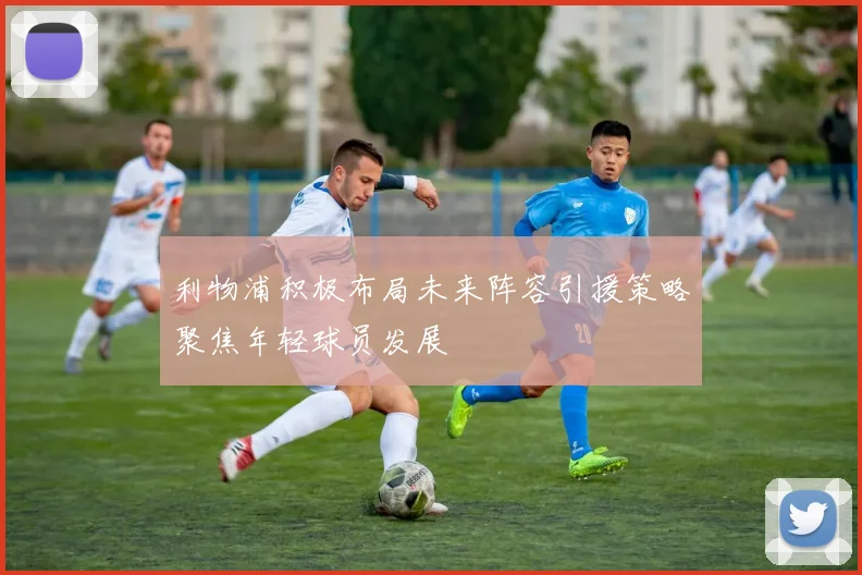 利物浦积极布局未来阵容引援策略聚焦年轻球员发展