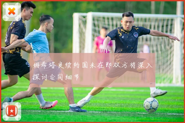 姆希塔良续约国米在即双方将深入探讨合同细节