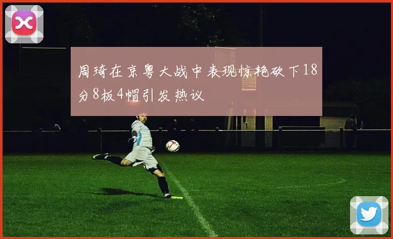 周琦在京粤大战中表现惊艳砍下18分8板4帽引发热议