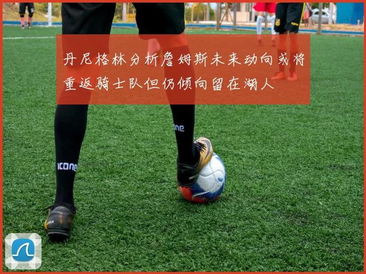 丹尼格林分析詹姆斯未来动向或将重返骑士队但仍倾向留在湖人