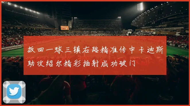 扳回一球三镇右路精准传中卡迪斯助攻绍尔精彩抽射成功破门