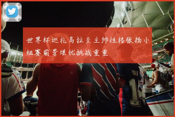 世界杯巡礼乌拉圭主帅性格张扬小组赛前景堪忧挑战重重