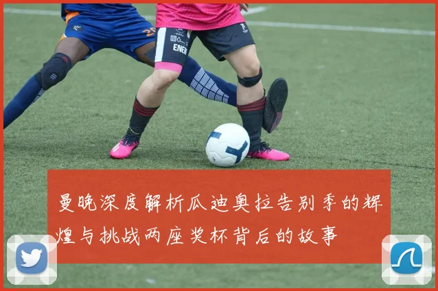 曼晚深度解析瓜迪奥拉告别季的辉煌与挑战两座奖杯背后的故事
