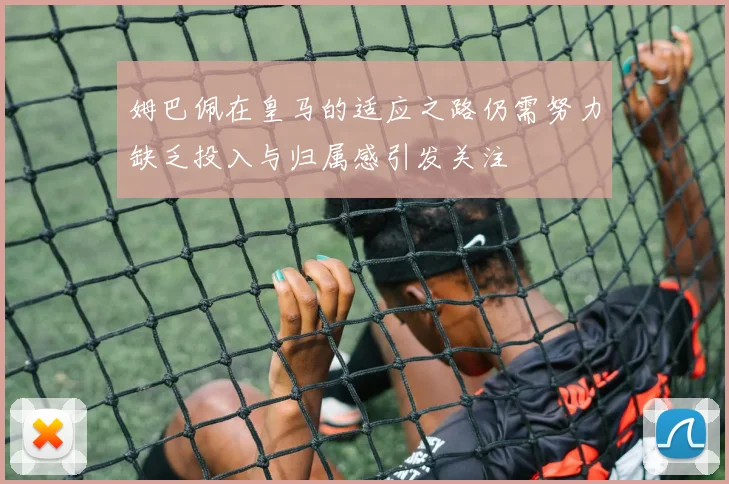 姆巴佩在皇马的适应之路仍需努力缺乏投入与归属感引发关注