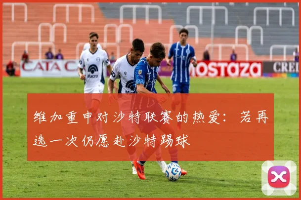 维加重申对沙特联赛的热爱：若再选一次仍愿赴沙特踢球