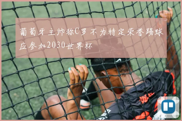 葡萄牙主帅称C罗不为特定荣誉踢球应参加2030世界杯