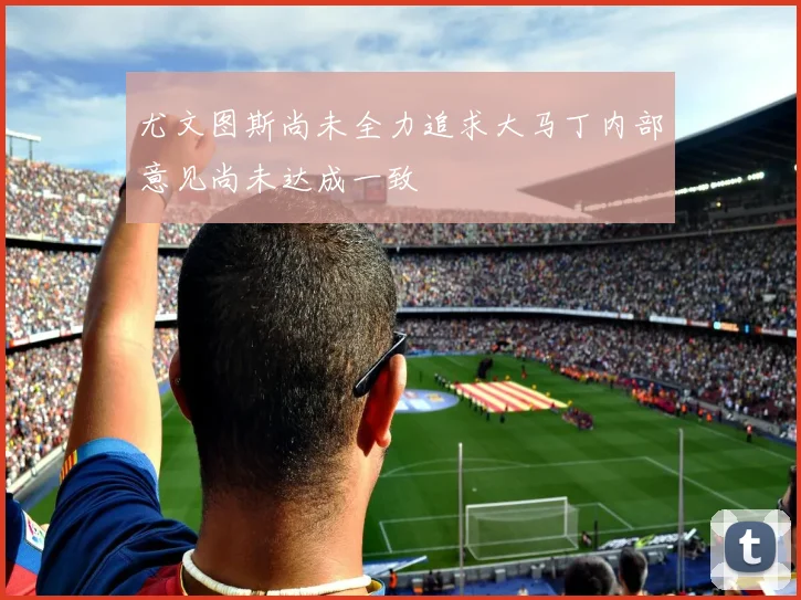 尤文图斯尚未全力追求大马丁内部意见尚未达成一致